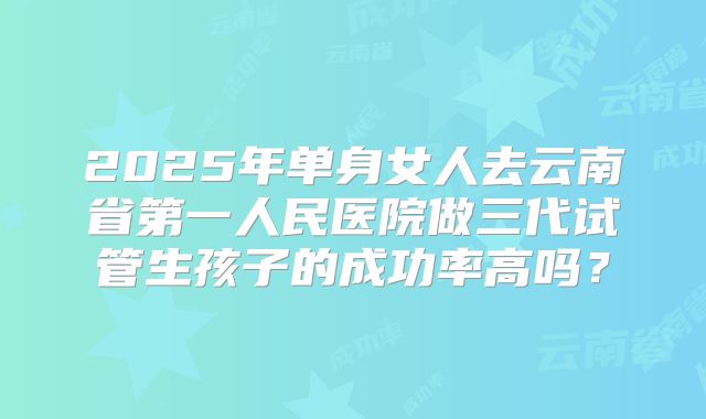 2025年单身女人去云南省第一人民医院做三代试管生孩子的成功率高吗?