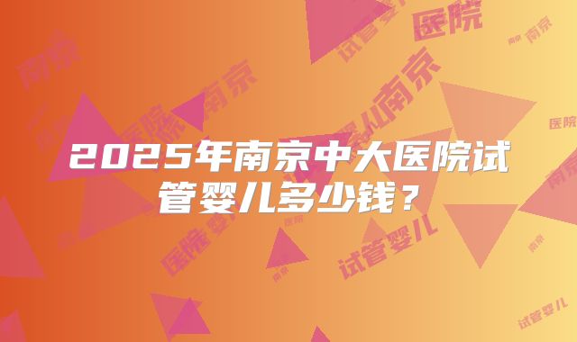2025年南京中大医院试管婴儿多少钱?
