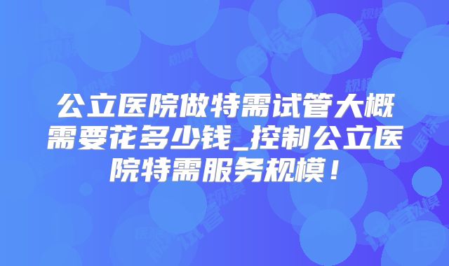 公立医院做特需试管大概需要花多少钱_控制公立医院特需服务规模!