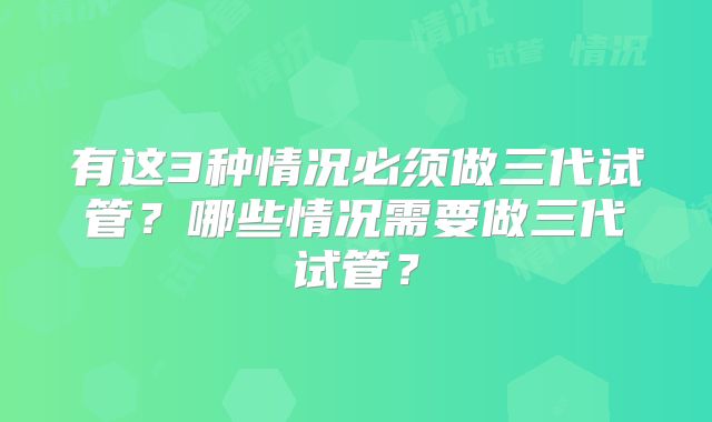 有这3种情况必须做三代试管？哪些情况需要做三代试管？
