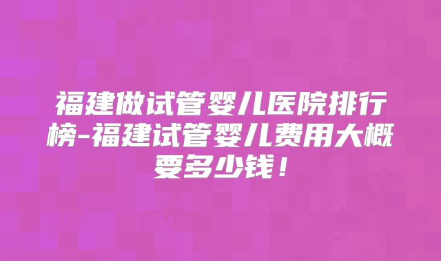 福建做试管婴儿医院排行榜-福建试管婴儿费用大概要多少钱！