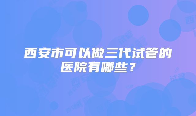 西安市可以做三代试管的医院有哪些？