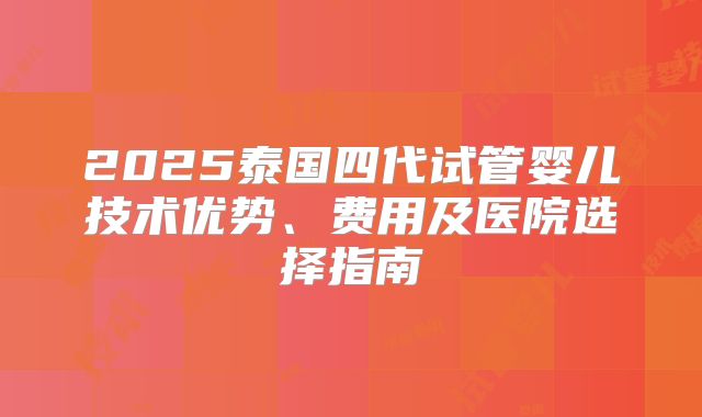 2025泰国四代试管婴儿技术优势、费用及医院选择指南