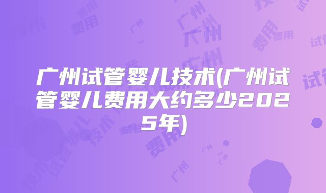 广州试管婴儿技术(广州试管婴儿费用大约多少2025年)