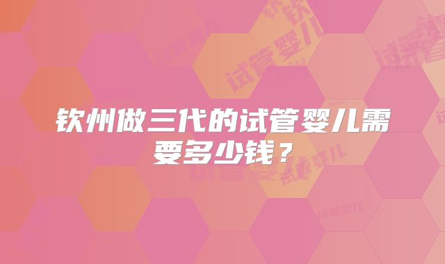 钦州做三代的试管婴儿需要多少钱？