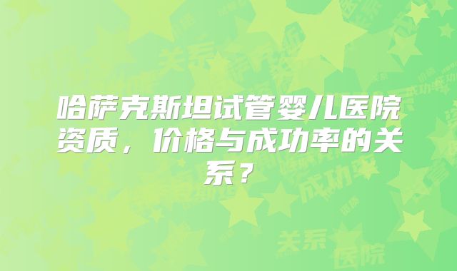 哈萨克斯坦试管婴儿医院资质，价格与成功率的关系？
