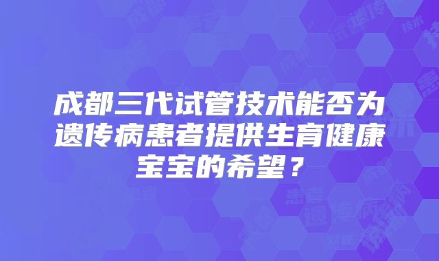 成都三代试管技术能否为遗传病患者提供生育健康宝宝的希望？