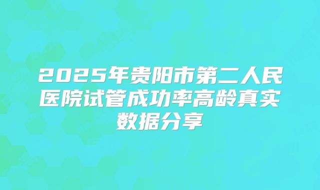 2025年贵阳市第二人民医院试管成功率高龄真实数据分享