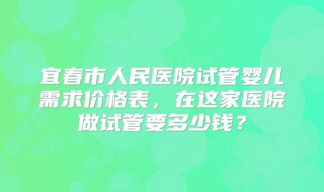 宜春市人民医院试管婴儿需求价格表，在这家医院做试管要多少钱？