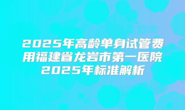 2025年高龄单身试管费用福建省龙岩市第一医院2025年标准解析