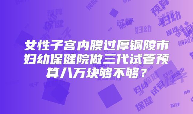 女性子宫内膜过厚铜陵市妇幼保健院做三代试管预算八万块够不够?