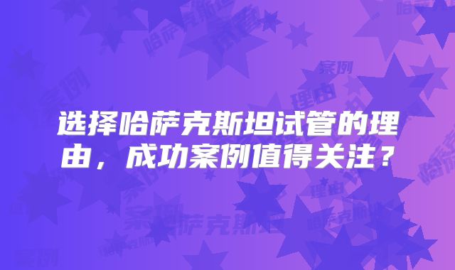选择哈萨克斯坦试管的理由，成功案例值得关注？
