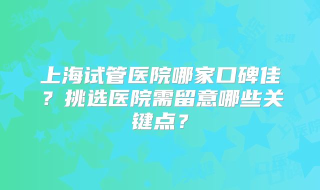 上海试管医院哪家口碑佳？挑选医院需留意哪些关键点？