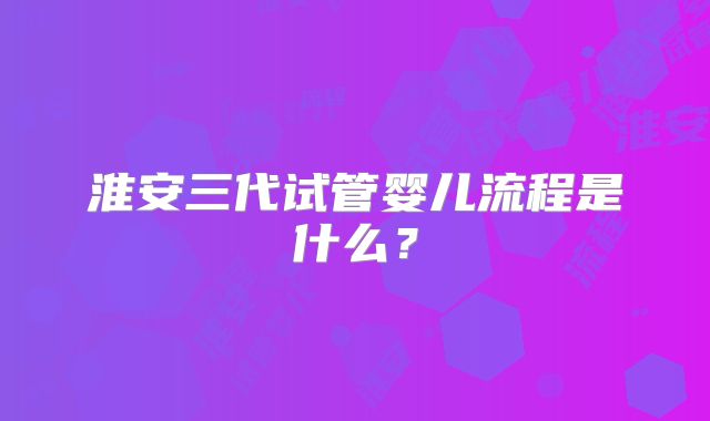 淮安三代试管婴儿流程是什么？