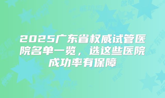 2025广东省权威试管医院名单一览,选这些医院成功率有保障