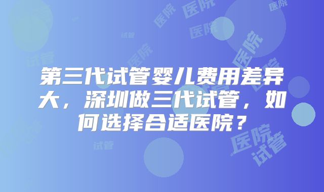 第三代试管婴儿费用差异大，深圳做三代试管，如何选择合适医院？