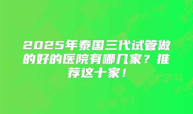 2025年泰国三代试管做的好的医院有哪几家？推荐这十家！