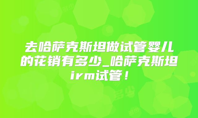 去哈萨克斯坦做试管婴儿的花销有多少_哈萨克斯坦irm试管！