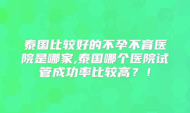 泰国比较好的不孕不育医院是哪家,泰国哪个医院试管成功率比较高？！