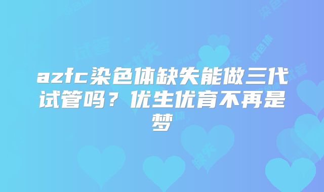 azfc染色体缺失能做三代试管吗？优生优育不再是梦