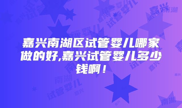 嘉兴南湖区试管婴儿哪家做的好,嘉兴试管婴儿多少钱啊！