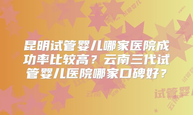 昆明试管婴儿哪家医院成功率比较高？云南三代试管婴儿医院哪家口碑好？