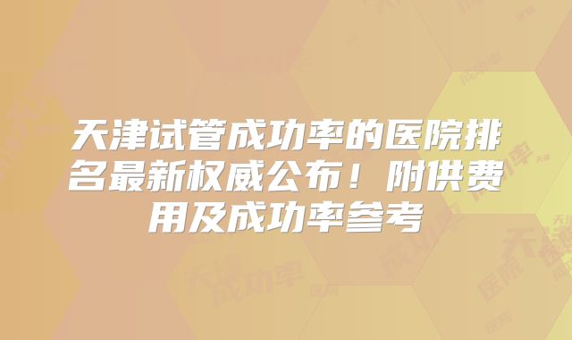 天津试管成功率的医院排名最新权威公布!附供费用及成功率参考