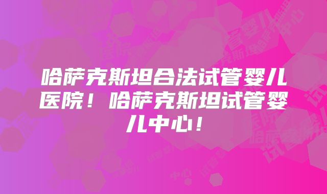 哈萨克斯坦合法试管婴儿医院!哈萨克斯坦试管婴儿中心!