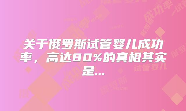 关于俄罗斯试管婴儿成功率，高达80%的真相其实是...