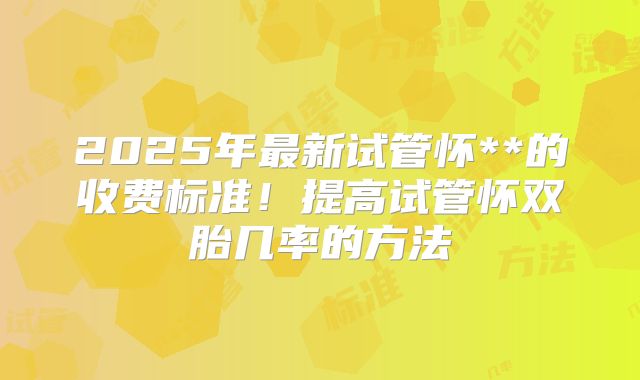 2025年最新试管怀**的收费标准！提高试管怀双胎几率的方法