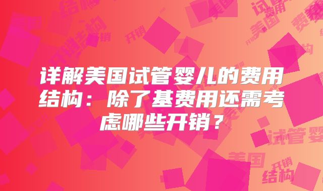 详解美国试管婴儿的费用结构：除了基费用还需考虑哪些开销？