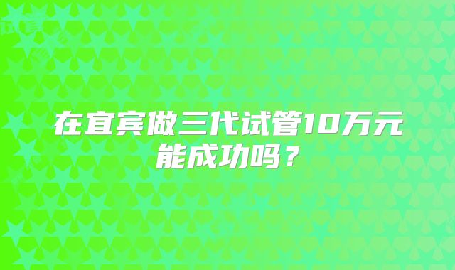 在宜宾做三代试管10万元能成功吗？