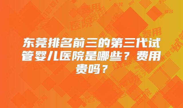 东莞排名前三的第三代试管婴儿医院是哪些？费用贵吗？