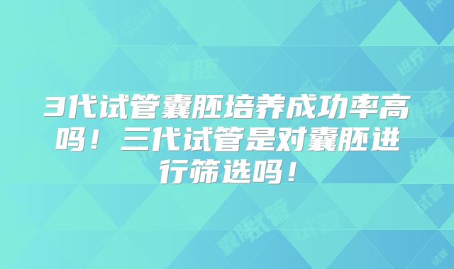 3代试管囊胚培养成功率高吗！三代试管是对囊胚进行筛选吗！