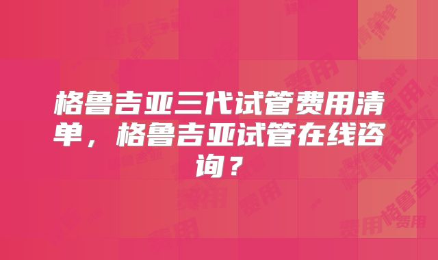 格鲁吉亚三代试管费用清单，格鲁吉亚试管在线咨询？