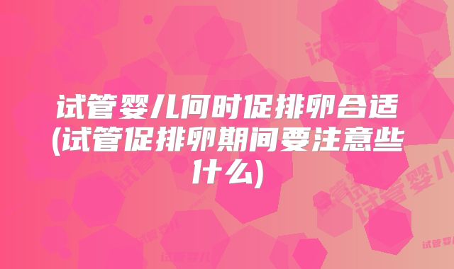 试管婴儿何时促排卵合适(试管促排卵期间要注意些什么)