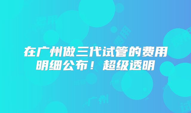 在广州做三代试管的费用明细公布！超级透明