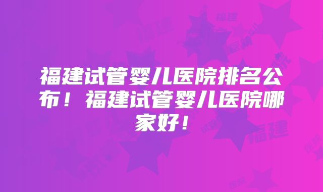 福建试管婴儿医院排名公布！福建试管婴儿医院哪家好！