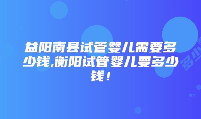 益阳南县试管婴儿需要多少钱,衡阳试管婴儿要多少钱！