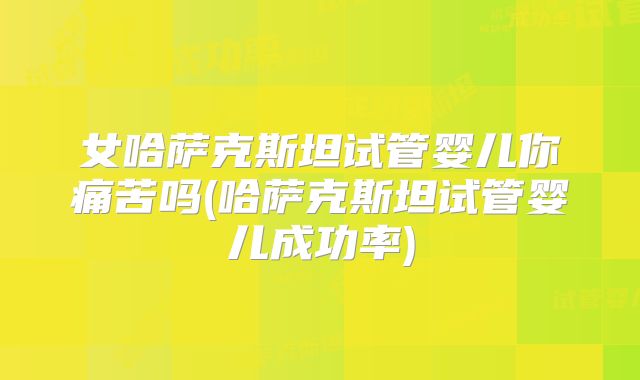 女哈萨克斯坦试管婴儿你痛苦吗(哈萨克斯坦试管婴儿成功率)