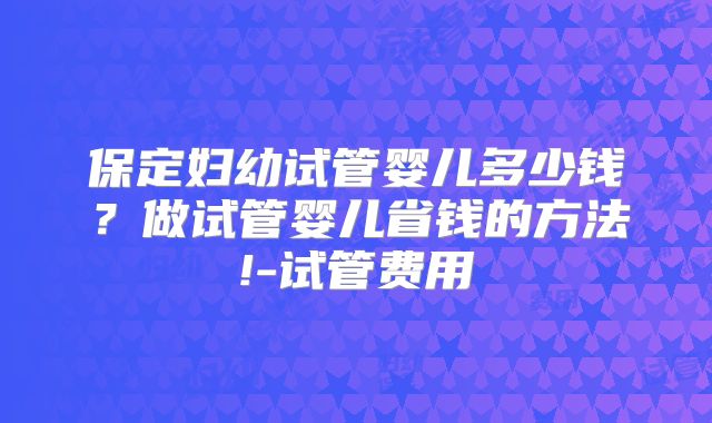 保定妇幼试管婴儿多少钱？做试管婴儿省钱的方法!-试管费用