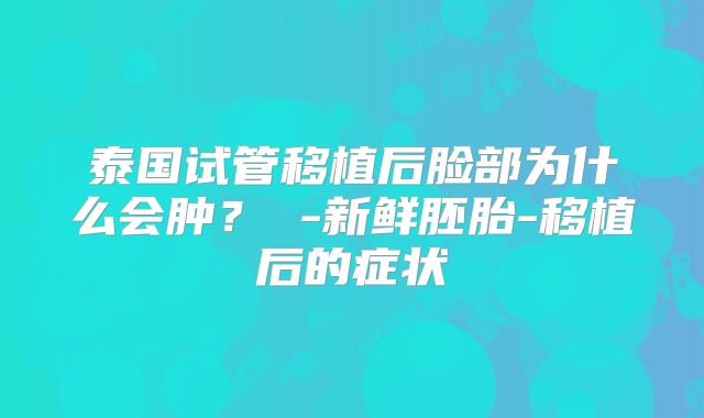 泰国试管移植后脸部为什么会肿？ -新鲜胚胎-移植后的症状