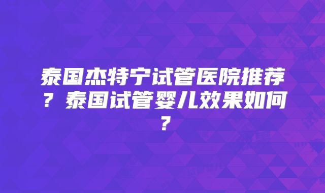 泰国杰特宁试管医院推荐？泰国试管婴儿效果如何？