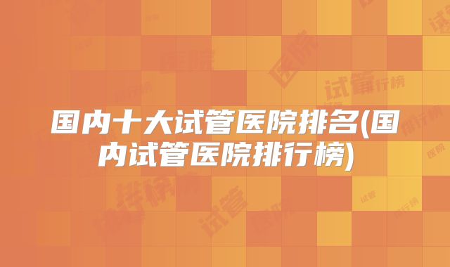 国内十大试管医院排名(国内试管医院排行榜)