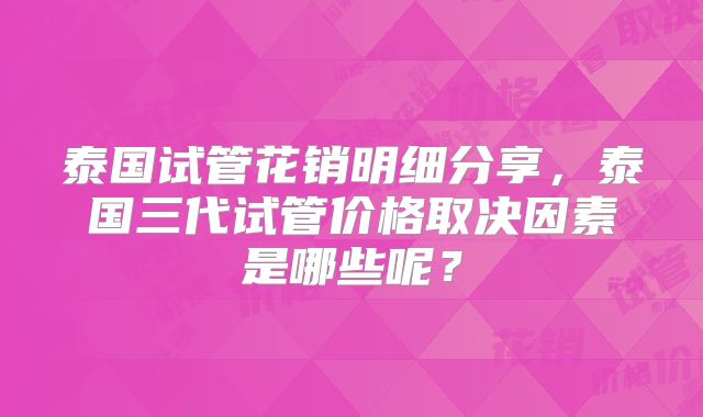 泰国试管花销明细分享，泰国三代试管价格取决因素是哪些呢？