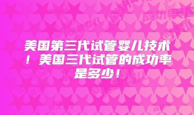 美国第三代试管婴儿技术！美国三代试管的成功率是多少！