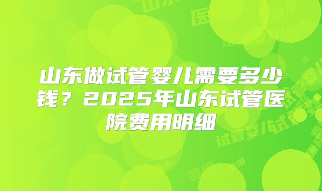 山东做试管婴儿需要多少钱？2025年山东试管医院费用明细