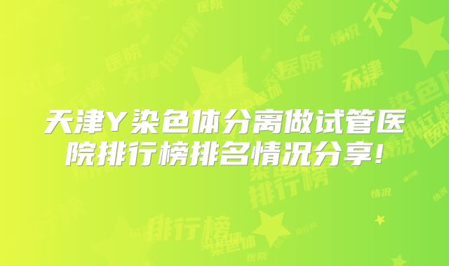 天津Y染色体分离做试管医院排行榜排名情况分享!