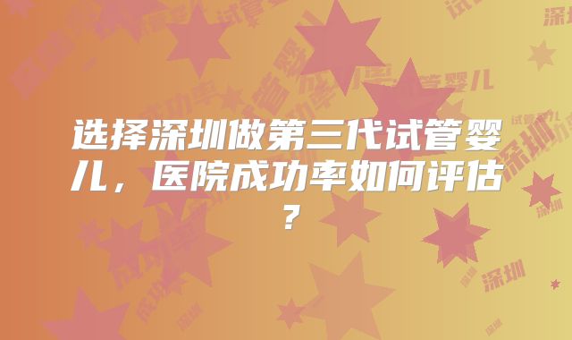 选择深圳做第三代试管婴儿，医院成功率如何评估？