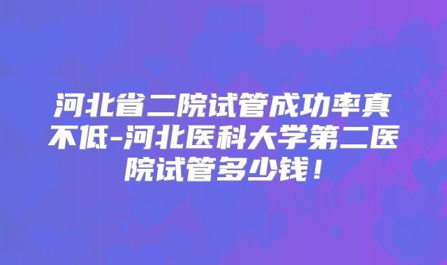 河北省二院试管成功率真不低-河北医科大学第二医院试管多少钱!